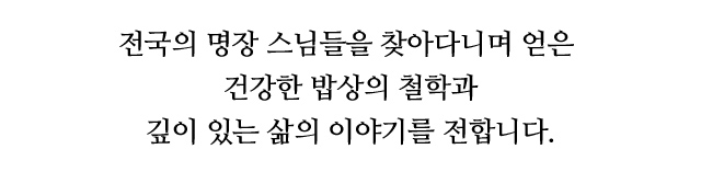 전국의 명장 스님들을 찾아다니며 얻은 건강한 밥상의 철학과 깊이 있는 삶의 이야기를 전합니다.