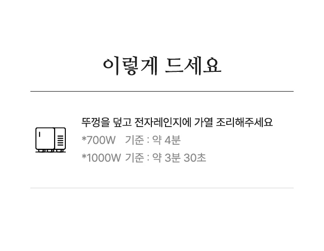 이렇게 드세요 뚜껑을 덮고 전자레인지에 가열 조리해주세요 *700W    기준 : 약 4분 *1000W 기준 : 약 3분 30초