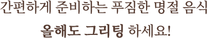 간편하게 준비하는 푸짐한 명절 음식 올해도 그리팅 하세요!