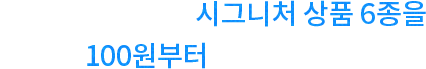첫 고객님을 위해 시그니처 상품 6종을 100원부터 준비했어요