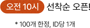 오전 10시 선착순 오픈! * 100개 한정, ID 당 1개
